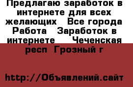 Предлагаю,заработок в интернете для всех желающих - Все города Работа » Заработок в интернете   . Чеченская респ.,Грозный г.